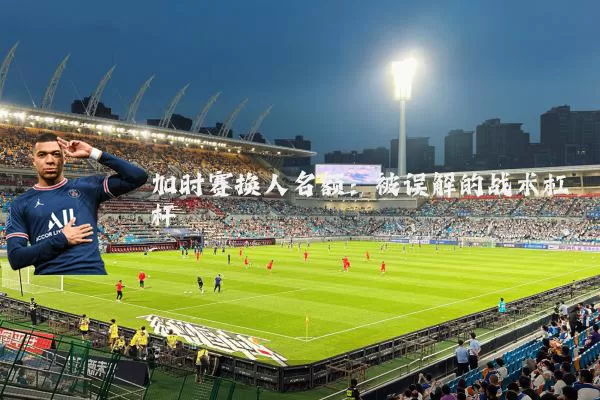 加时赛换人名额:被误解的战术杠杆